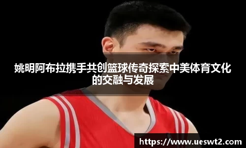 姚明阿布拉携手共创篮球传奇探索中美体育文化的交融与发展