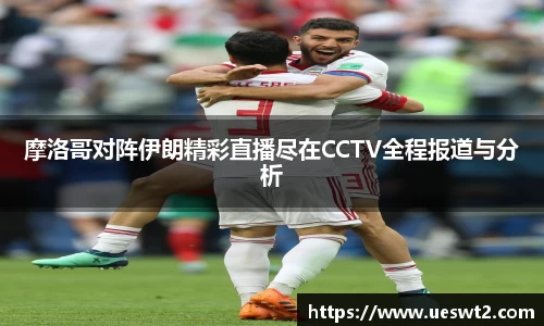 摩洛哥对阵伊朗精彩直播尽在CCTV全程报道与分析
